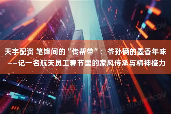 天宇配资 笔锋间的“传帮带”：爷孙俩的墨香年味 ——记一名航天员工春节里的家风传承与精神接力