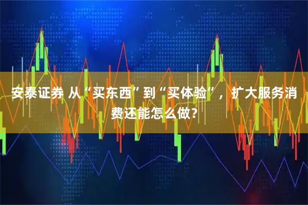 安泰证券 从“买东西”到“买体验”，扩大服务消费还能怎么做？