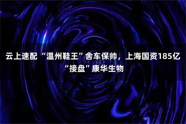云上速配 “温州鞋王”舍车保帅，上海国资185亿“接盘”康华生物