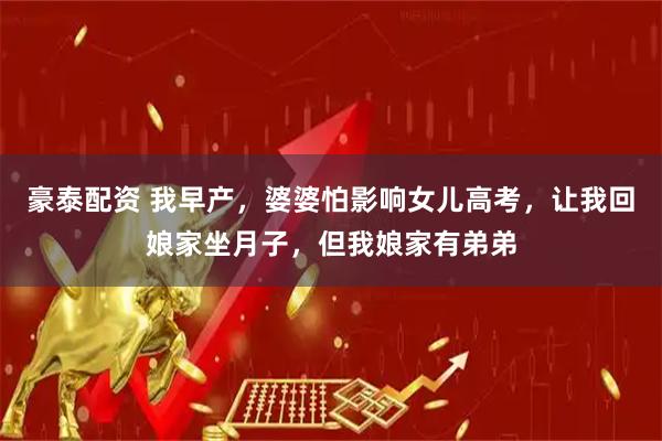豪泰配资 我早产，婆婆怕影响女儿高考，让我回娘家坐月子，但我娘家有弟弟