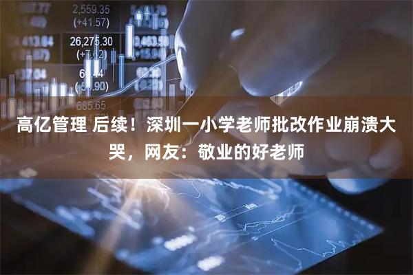 高亿管理 后续！深圳一小学老师批改作业崩溃大哭，网友：敬业的好老师
