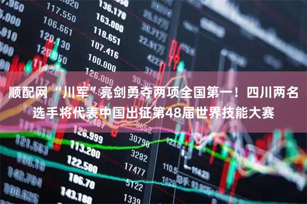 顺配网 “川军”亮剑勇夺两项全国第一！四川两名选手将代表中国出征第48届世界技能大赛