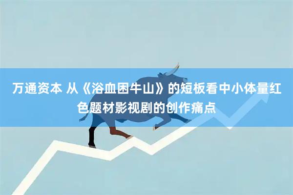 万通资本 从《浴血困牛山》的短板看中小体量红色题材影视剧的创作痛点