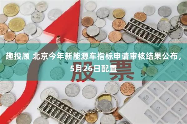 趣投顾 北京今年新能源车指标申请审核结果公布，5月26日配置