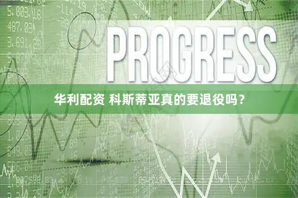 华利配资 科斯蒂亚真的要退役吗？