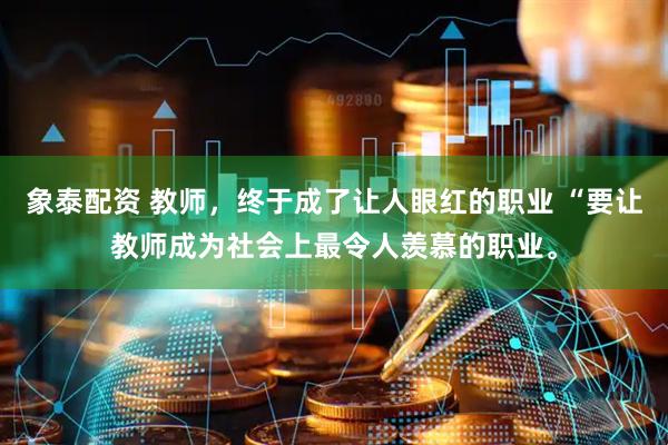 象泰配资 教师，终于成了让人眼红的职业 “要让教师成为社会上最令人羡慕的职业。