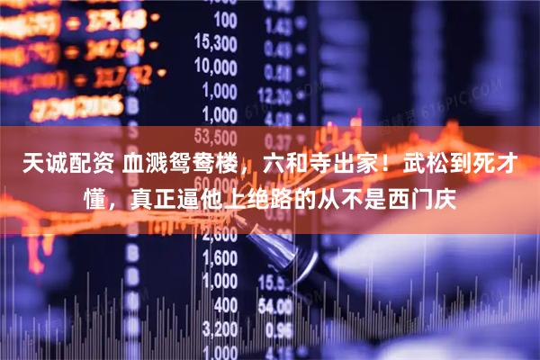 天诚配资 血溅鸳鸯楼，六和寺出家！武松到死才懂，真正逼他上绝路的从不是西门庆