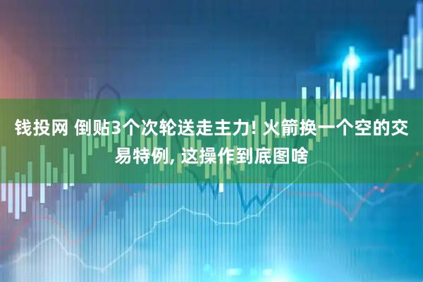 钱投网 倒贴3个次轮送走主力! 火箭换一个空的交易特例, 这操作到底图啥
