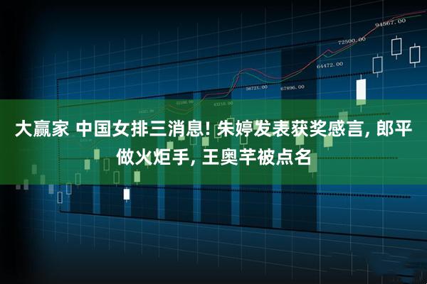 大赢家 中国女排三消息! 朱婷发表获奖感言, 郎平做火炬手, 王奥芊被点名