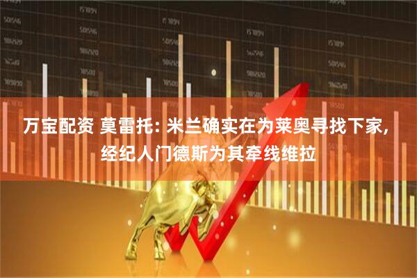 万宝配资 莫雷托: 米兰确实在为莱奥寻找下家, 经纪人门德斯为其牵线维拉