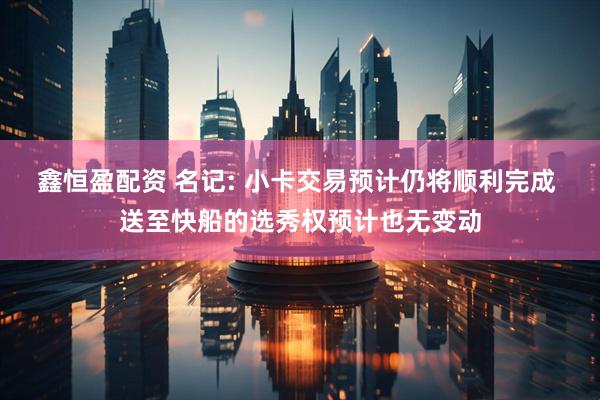 鑫恒盈配资 名记: 小卡交易预计仍将顺利完成 送至快船的选秀权预计也无变动